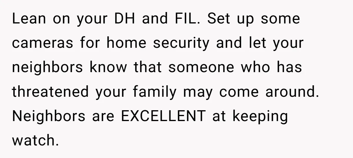 Lean on your DH and FIL. Set up some cameras for home security and let your neighbors know that someone who has threatened your family may come around. Neighbors are...
