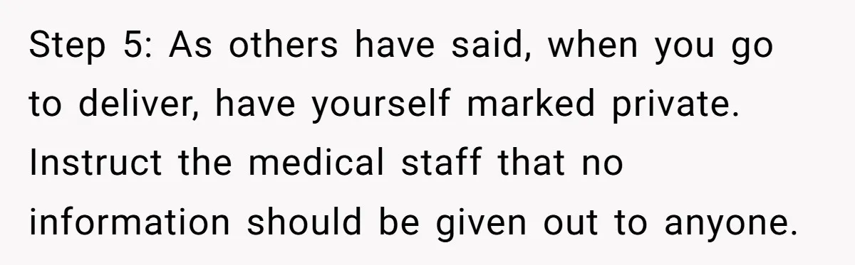 Step 5: As others have said, when you go to deliver, have yourself marked private. Instruct the medical staff that no information should be given out to anyone.