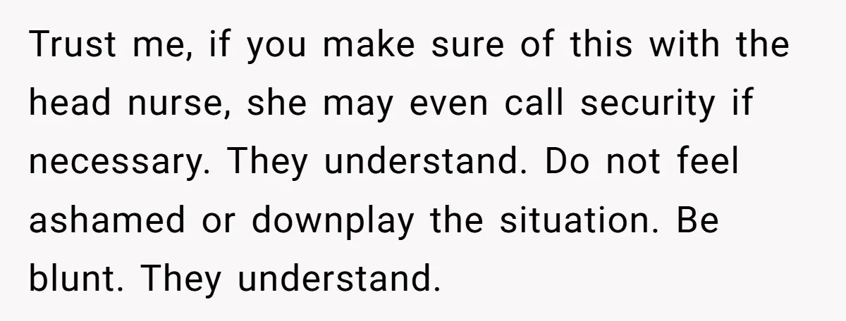 Trust me, if you make sure of this with the head nurse, she may even call security if necessary. They understand. Do not feel ashamed or downplay the situation. Be...