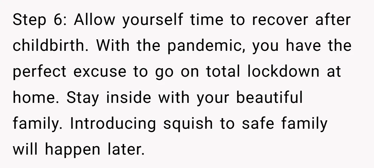 Step 6: Allow yourself time to recover after childbirth. With the pandemic, you have the perfect excuse to go on total lockdown at home. Stay inside with your beautiful family....