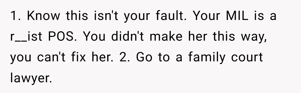 1. Know this isn't your fault. Your MIL is a r__ist POS. You didn't make her this way, you can't fix her. 2. Go to a family court lawyer.