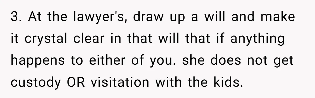 3. At the lawyer's, draw up a will and make it crystal clear in that will that if anything happens to either of you. she does not get custody OR...