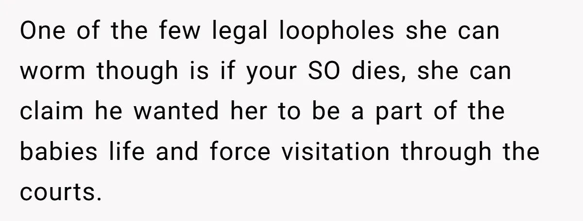 One of the few legal loopholes she can worm though is if your SO dies, she can claim he wanted her to be a part of the babies life and...