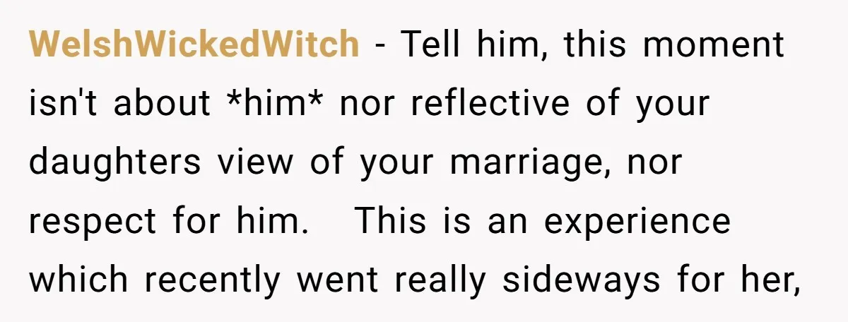 WelshWickedWitch − Tell him, this moment isn't about *him* nor reflective of your daughters view of your marriage, nor respect for him. This is an experience which recently went really...