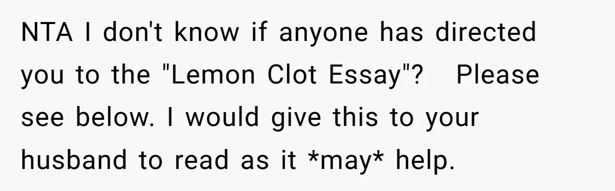 NTA I don't know if anyone has directed you to the "Lemon Clot Essay"?   Please see below. I would give this to your husband to read as it *may* help.