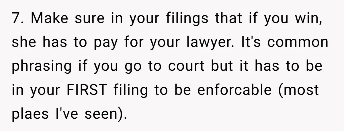 7. Make sure in your filings that if you win, she has to pay for your lawyer. It's common phrasing if you go to court but it has to be...