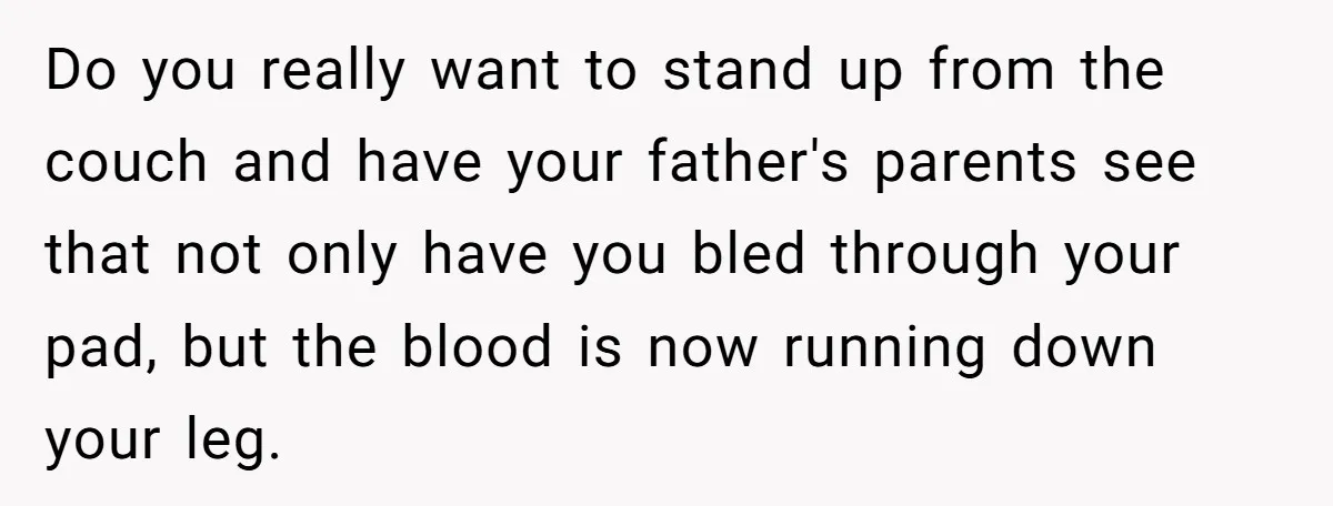 Do you really want to stand up from the couch and have your father's parents see that not only have you bled through your pad, but the blood is now...