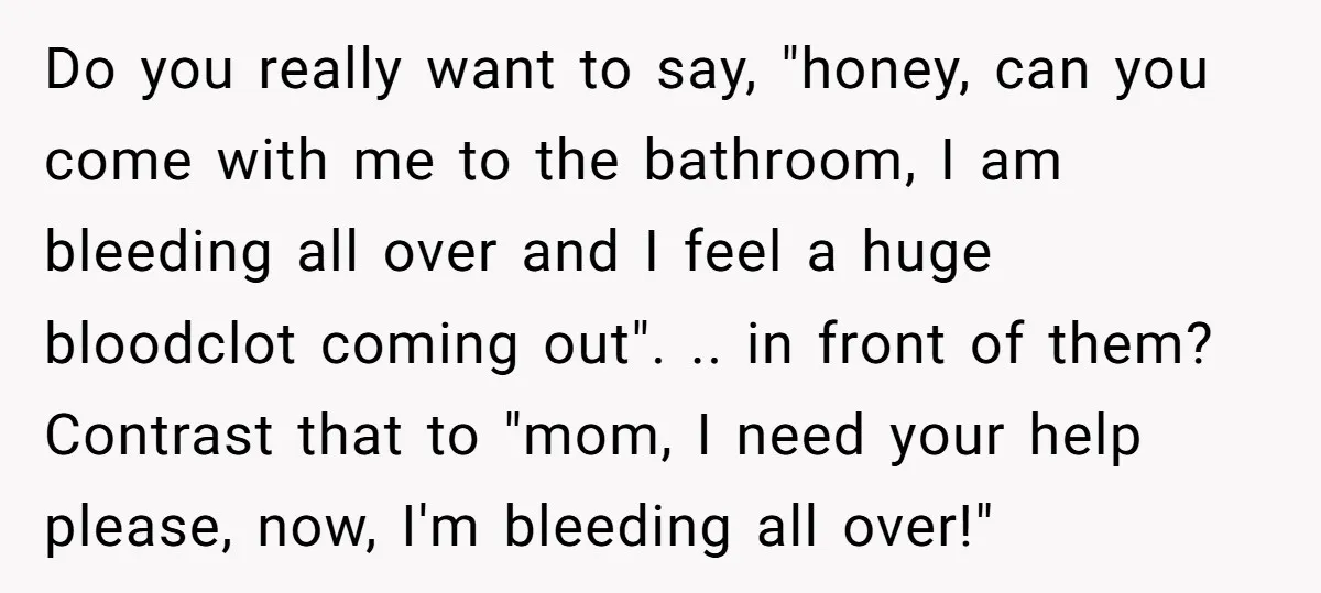 Do you really want to say, "honey, can you come with me to the bathroom, I am bleeding all over and I feel a huge bloodclot coming out". .. in...