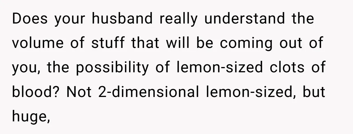 Does your husband really understand the volume of stuff that will be coming out of you, the possibility of lemon-sized clots of blood? Not 2-dimensional lemon-sized, but huge,