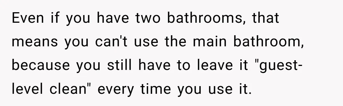 Even if you have two bathrooms, that means you can't use the main bathroom, because you still have to leave it "guest-level clean" every time you use it.