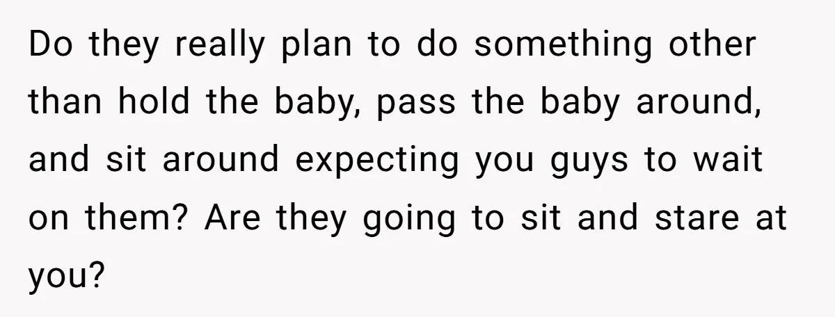 Do they really plan to do something other than hold the baby, pass the baby around, and sit around expecting you guys to wait on them? Are they going to...