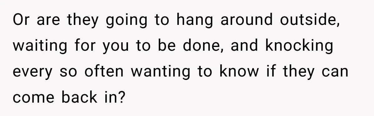Or are they going to hang around outside, waiting for you to be done, and knocking every so often wanting to know if they can come back in?