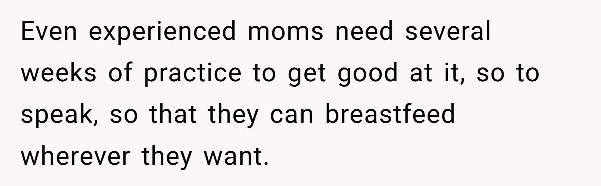 Even experienced moms need several weeks of practice to get good at it, so to speak, so that they can breastfeed wherever they want.