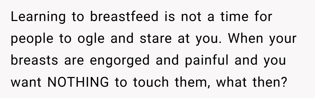 Learning to breastfeed is not a time for people to ogle and stare at you. When your breasts are engorged and painful and you want NOTHING to touch them, what...
