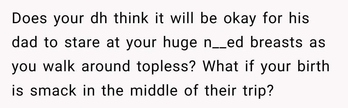Does your dh think it will be okay for his dad to stare at your huge n__ed breasts as you walk around topless? What if your birth is smack in...
