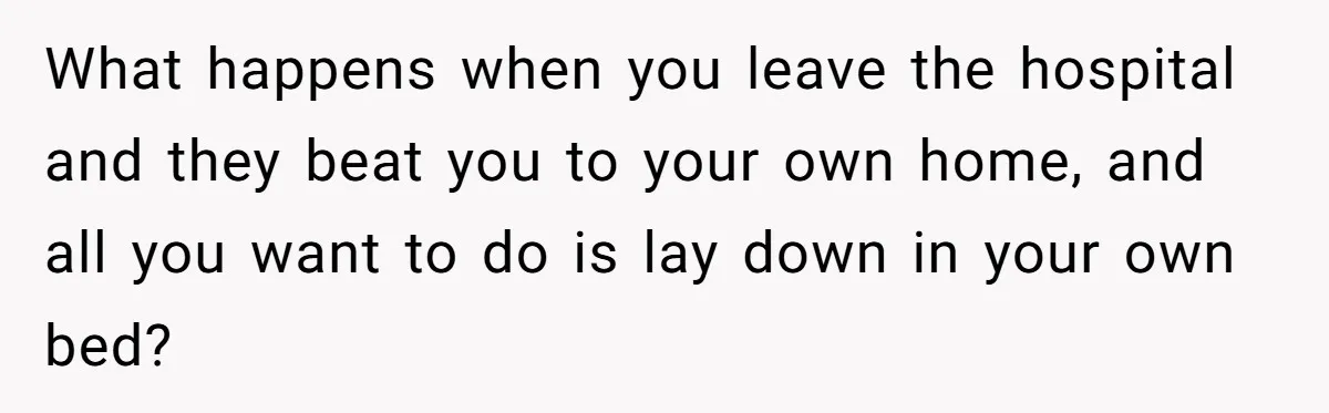 What happens when you leave the hospital and they beat you to your own home, and all you want to do is lay down in your own bed?