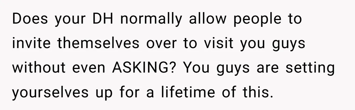 Does your DH normally allow people to invite themselves over to visit you guys without even ASKING? You guys are setting yourselves up for a lifetime of this.