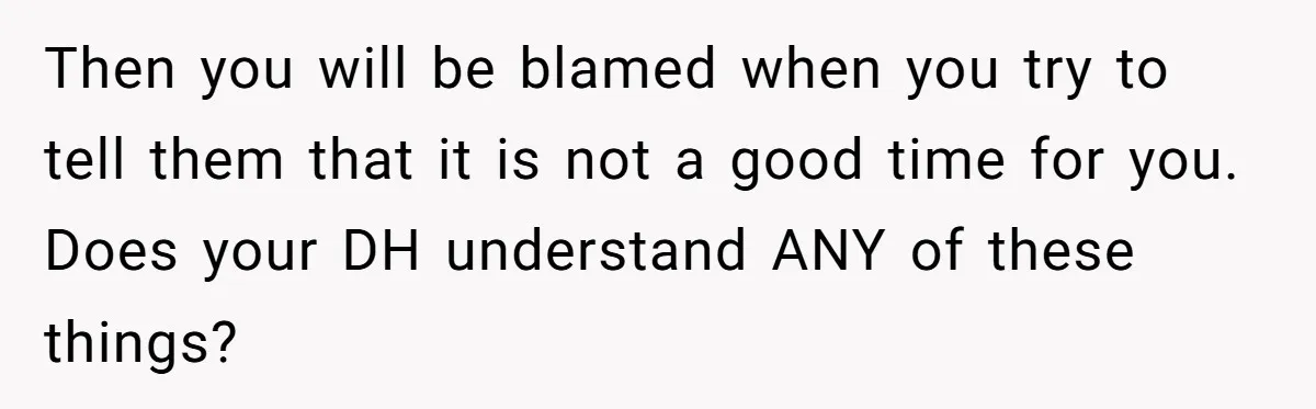 Then you will be blamed when you try to tell them that it is not a good time for you. Does your DH understand ANY of these things?