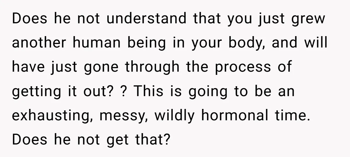 Does he not understand that you just grew another human being in your body, and will have just gone through the process of getting it out? ? This is going...