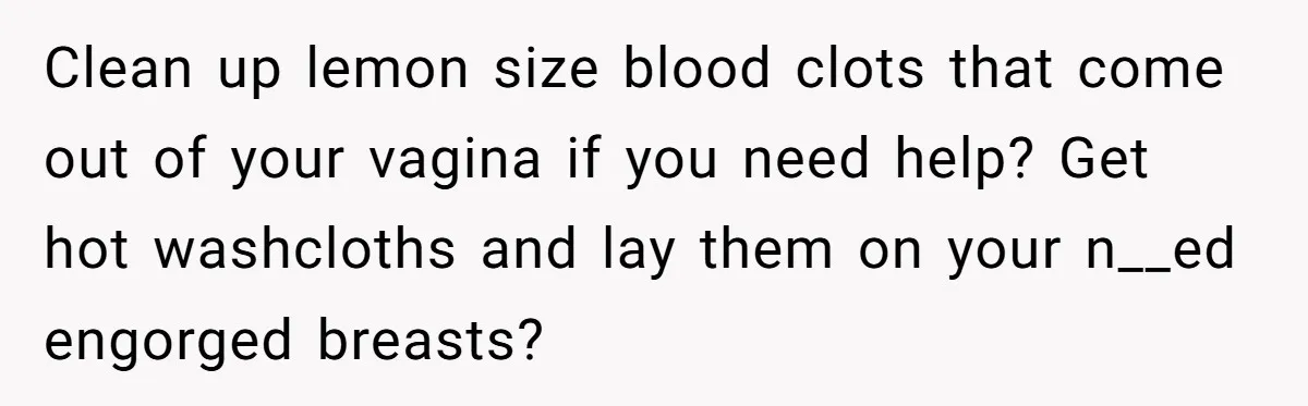 Clean up lemon size blood clots that come out of your vagina if you need help? Get hot washcloths and lay them on your n__ed engorged breasts?