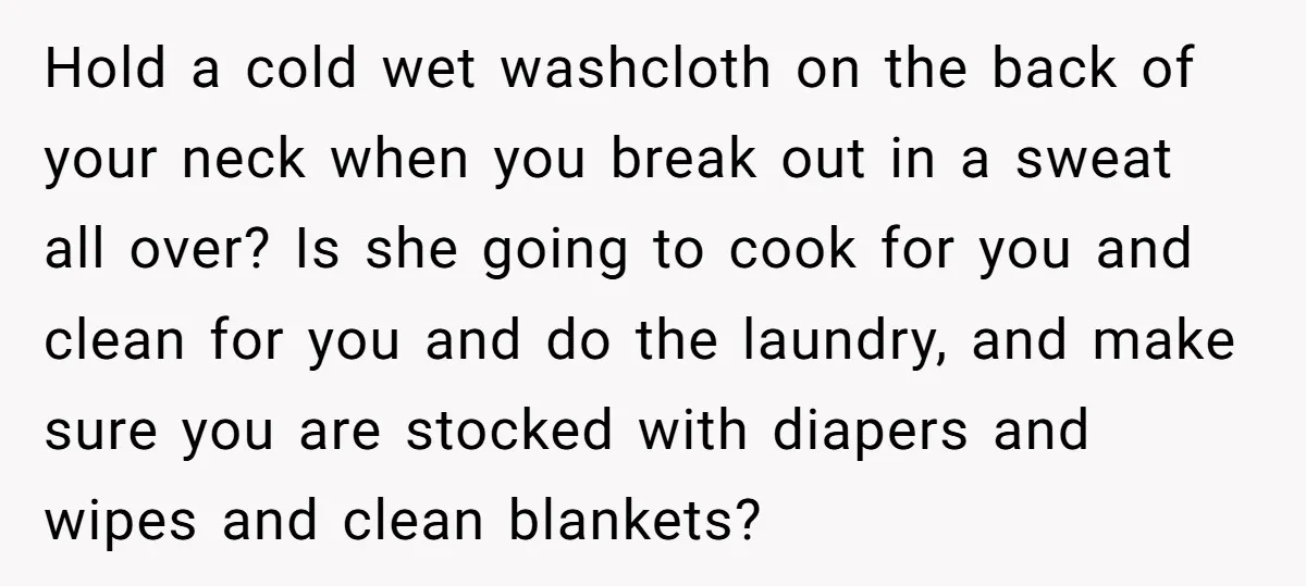 Hold a cold wet washcloth on the back of your neck when you break out in a sweat all over? Is she going to cook for you and clean for...