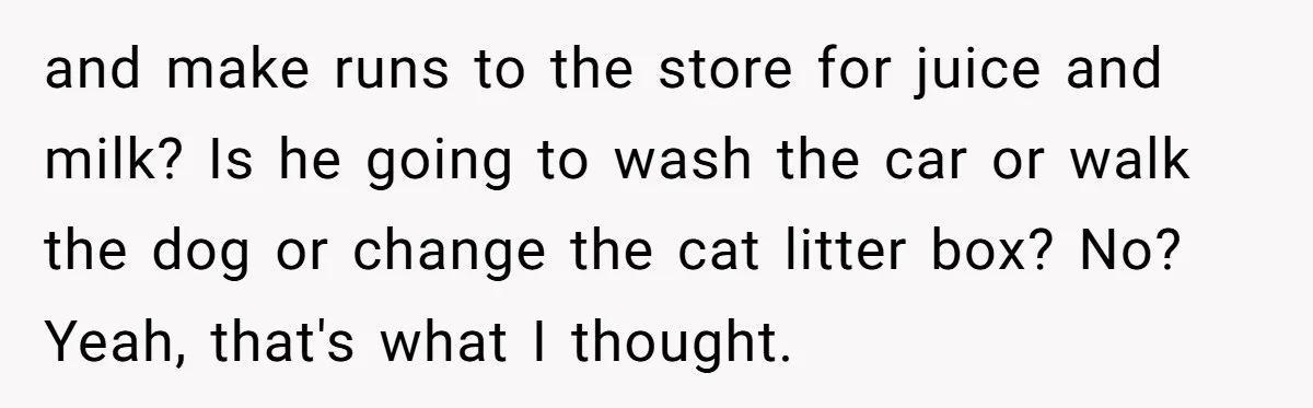 and make runs to the store for juice and milk? Is he going to wash the car or walk the dog or change the cat litter box? No? Yeah, that's...