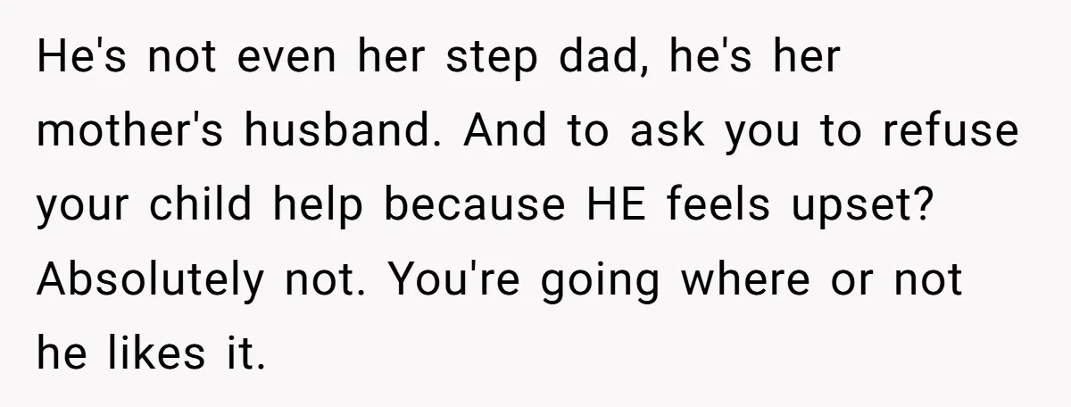 He's not even her step dad, he's her mother's husband. And to ask you to refuse your child help because HE feels upset? Absolutely not. You're going where or not...