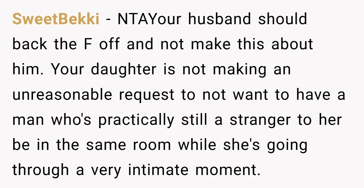 SweetBekki − NTAYour husband should back the F off and not make this about him. Your daughter is not making an unreasonable request to not want to have a man...