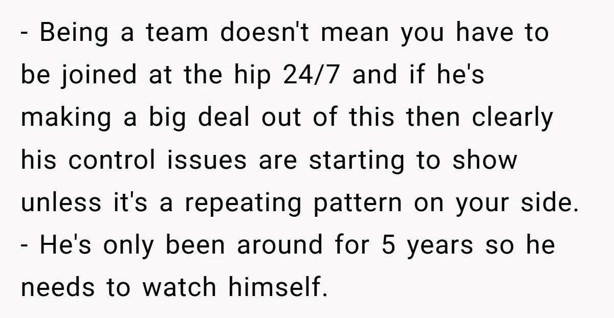 - Being a team doesn't mean you have to be joined at the hip 24/7 and if he's making a big deal out of this then clearly his control issues...
