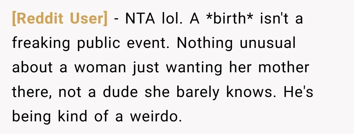 [Reddit User] − NTA lol. A *birth* isn't a freaking public event. Nothing unusual about a woman just wanting her mother there, not a dude she barely knows. He's being...