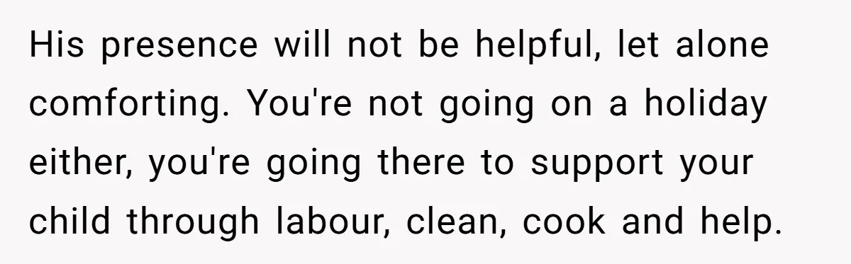 His presence will not be helpful, let alone comforting. You're not going on a holiday either, you're going there to support your child through labour, clean, cook and help.