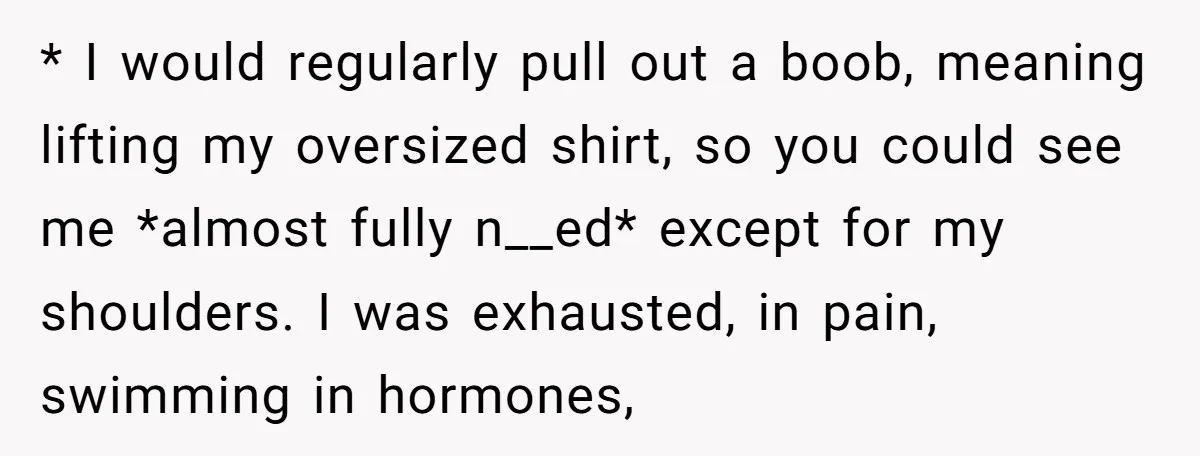 * I would regularly pull out a boob, meaning lifting my oversized shirt, so you could see me *almost fully n__ed* except for my shoulders. I was exhausted, in pain,...