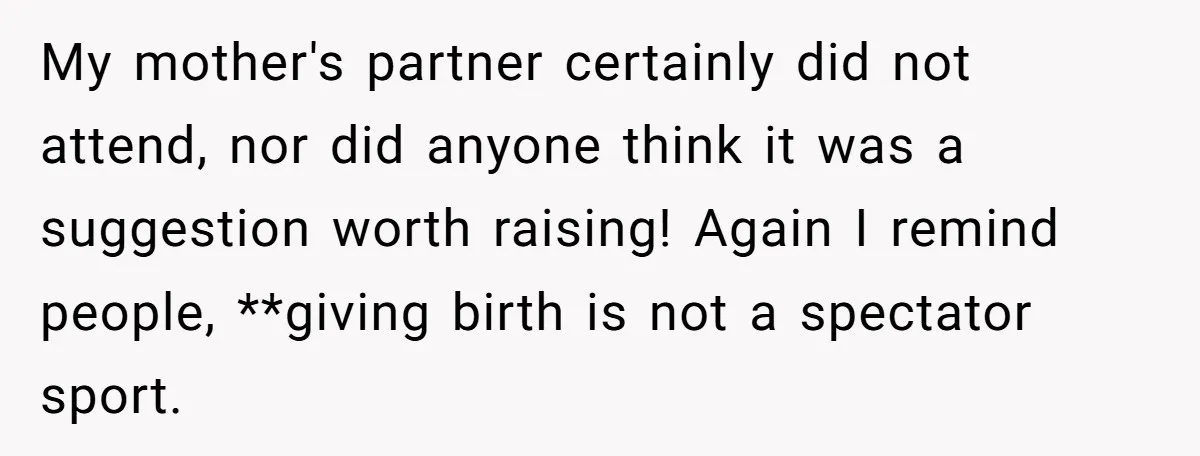 My mother's partner certainly did not attend, nor did anyone think it was a suggestion worth raising! Again I remind people, **giving birth is not a spectator sport.
