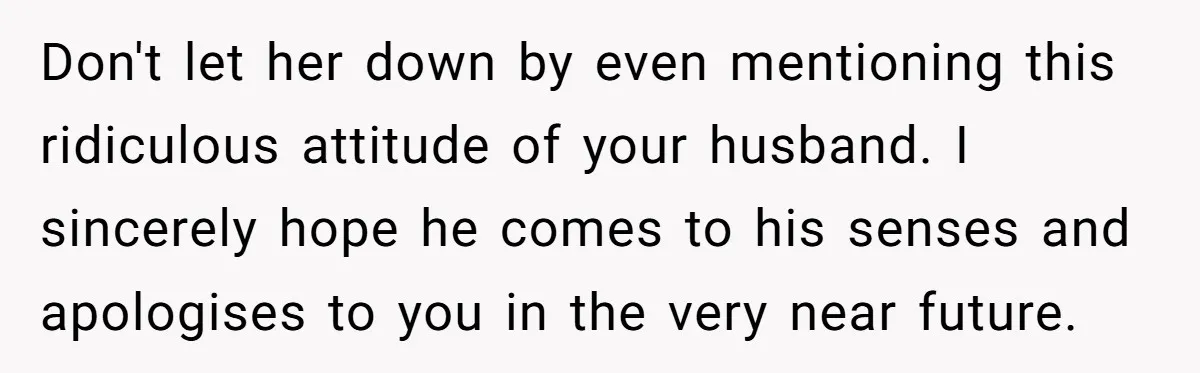 Don't let her down by even mentioning this ridiculous attitude of your husband. I sincerely hope he comes to his senses and apologises to you in the very near future.