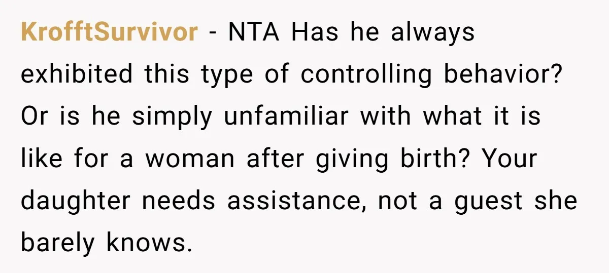 KrofftSurvivor − NTA Has he always exhibited this type of controlling behavior? Or is he simply unfamiliar with what it is like for a woman after giving birth? Your daughter...