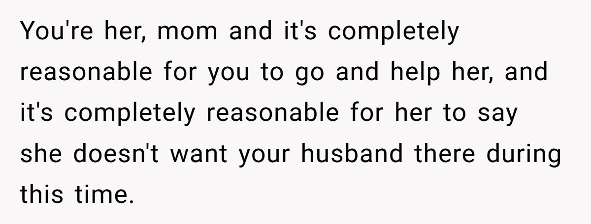 You're her, mom and it's completely reasonable for you to go and help her, and it's completely reasonable for her to say she doesn't want your husband there during this...
