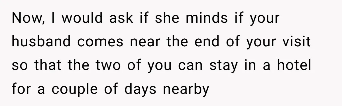Now, I would ask if she minds if your husband comes near the end of your visit so that the two of you can stay in a hotel for a...