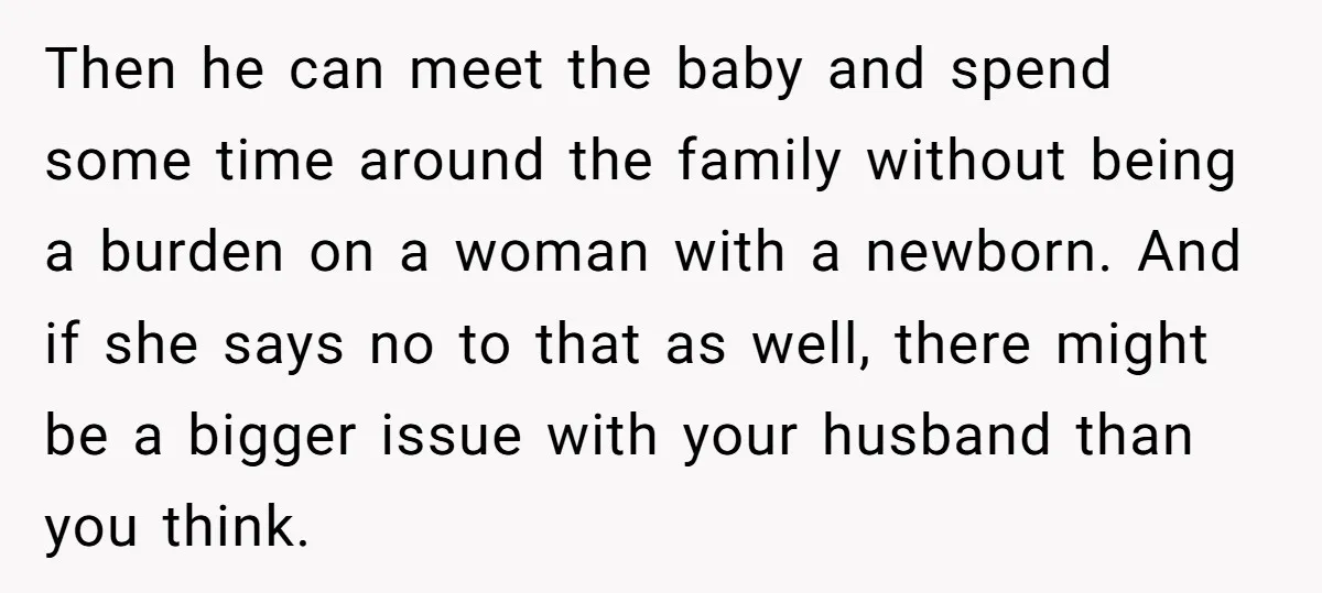 Then he can meet the baby and spend some time around the family without being a burden on a woman with a newborn. And if she says no to that...