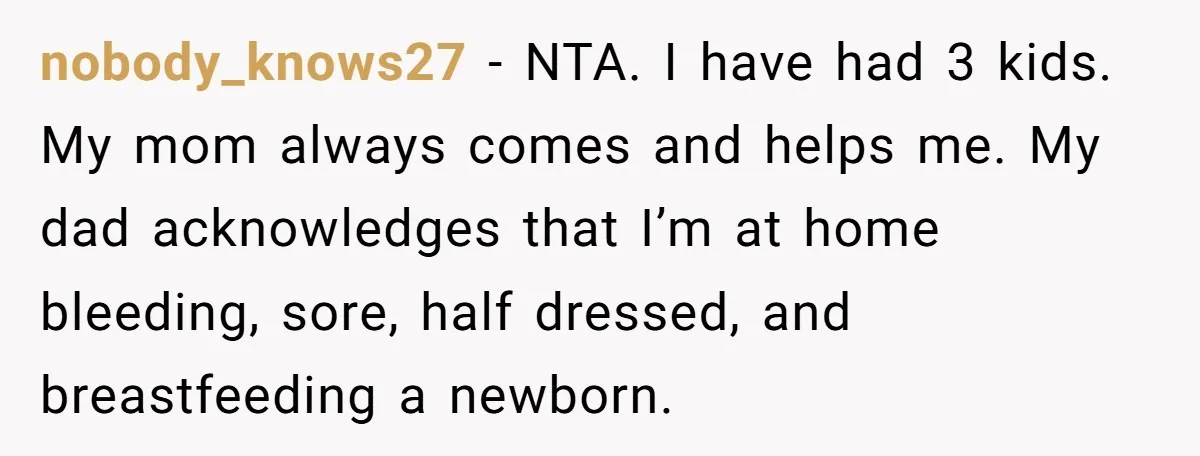 nobody_knows27 − NTA. I have had 3 kids. My mom always comes and helps me. My dad acknowledges that I’m at home bleeding, sore, half dressed, and breastfeeding a newborn.