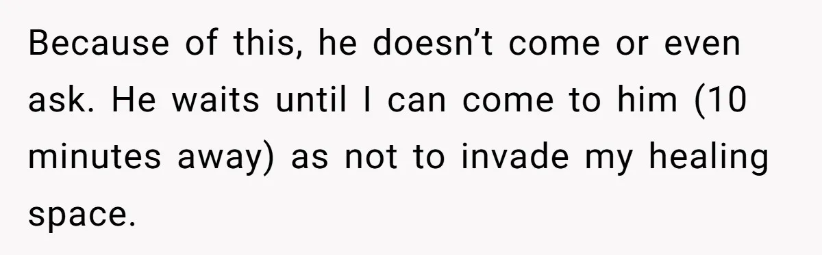 Because of this, he doesn’t come or even ask. He waits until I can come to him (10 minutes away) as not to invade my healing space.