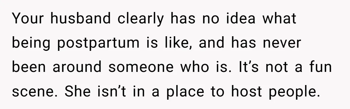 Your husband clearly has no idea what being postpartum is like, and has never been around someone who is. It’s not a fun scene. She isn’t in a place to...