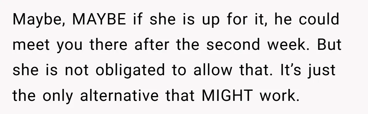 Maybe, MAYBE if she is up for it, he could meet you there after the second week. But she is not obligated to allow that. It’s just the only alternative...