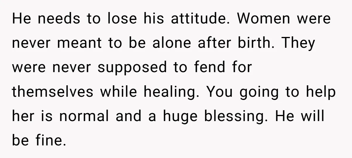 He needs to lose his attitude. Women were never meant to be alone after birth. They were never supposed to fend for themselves while healing. You going to help her...