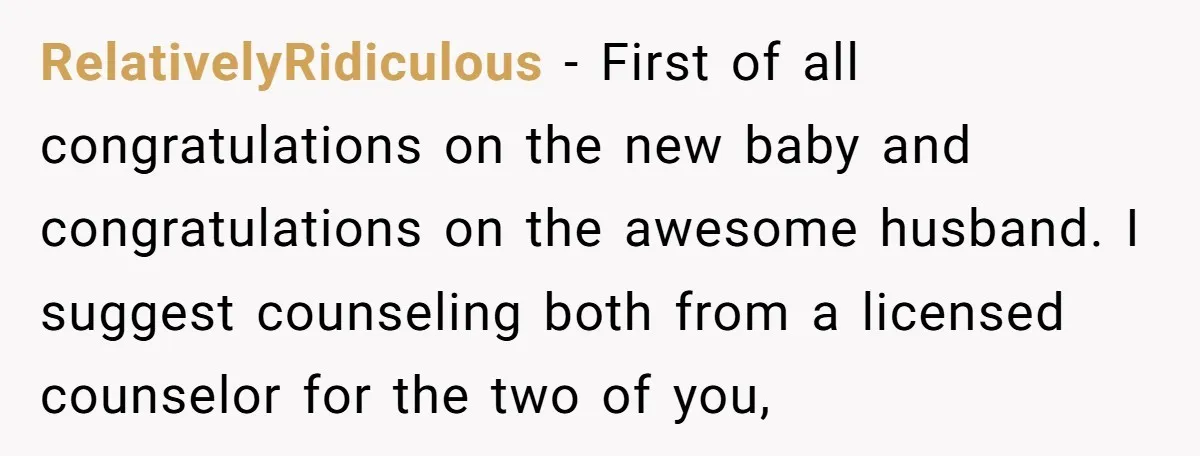 RelativelyRidiculous − First of all congratulations on the new baby and congratulations on the awesome husband. I suggest counseling both from a licensed counselor for the two of you,