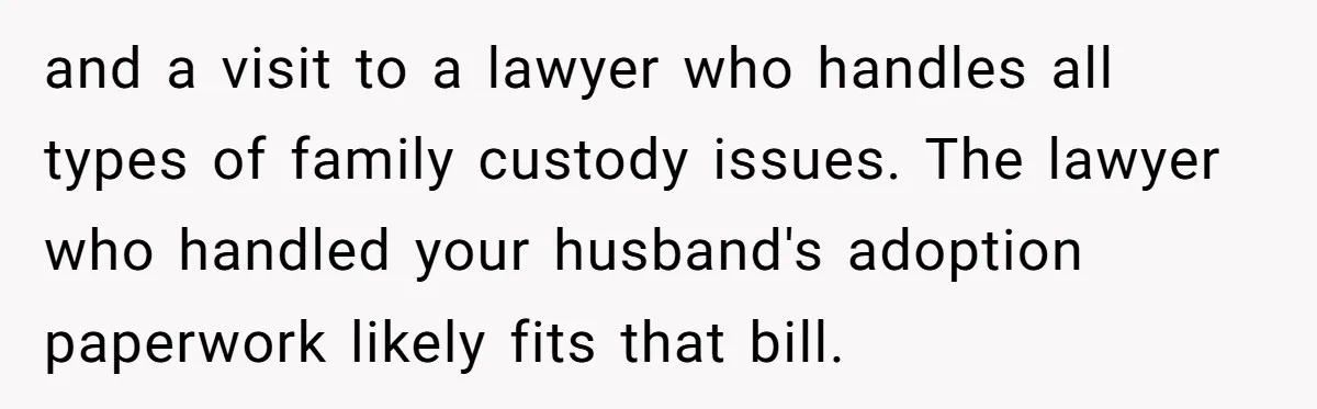 and a visit to a lawyer who handles all types of family custody issues. The lawyer who handled your husband's adoption paperwork likely fits that bill.