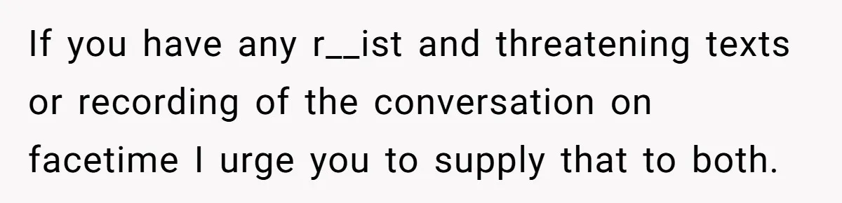 If you have any r__ist and threatening texts or recording of the conversation on facetime I urge you to supply that to both.