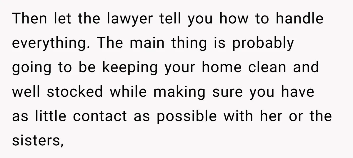 Then let the lawyer tell you how to handle everything. The main thing is probably going to be keeping your home clean and well stocked while making sure you have...