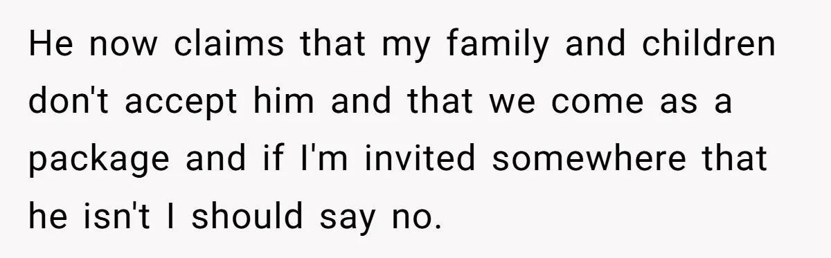 He now claims that my family and children don't accept him and that we come as a package and if I'm invited somewhere that he isn't I should say no.