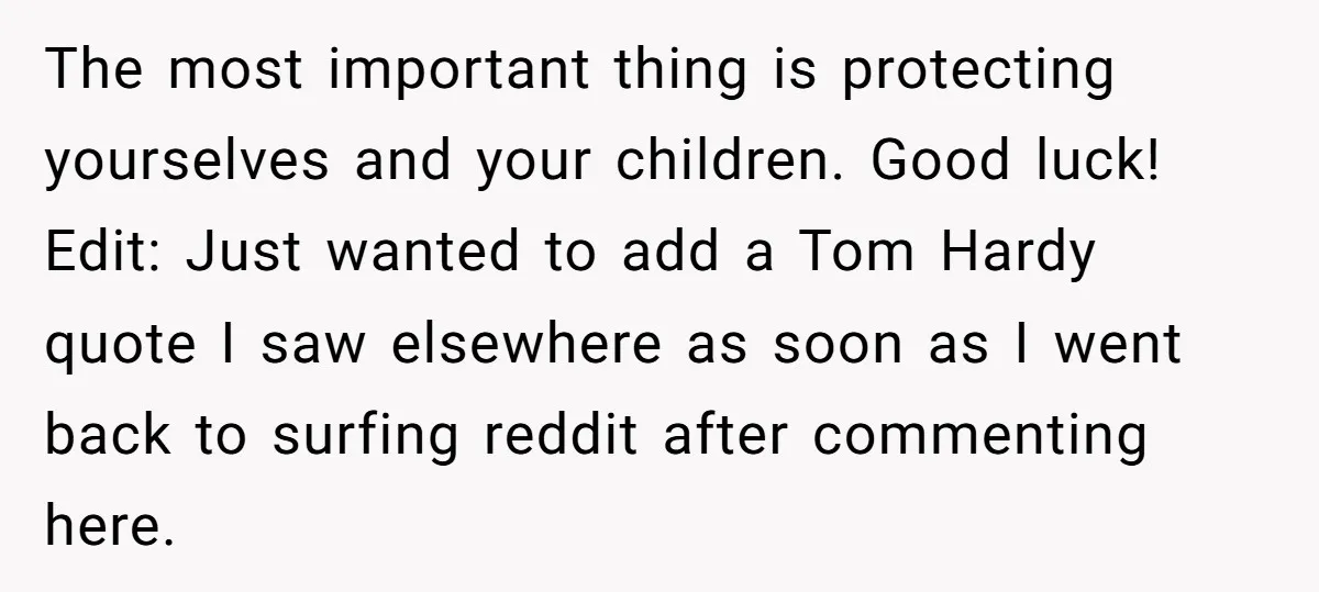 The most important thing is protecting yourselves and your children. Good luck! Edit: Just wanted to add a Tom Hardy quote I saw elsewhere as soon as I went back...