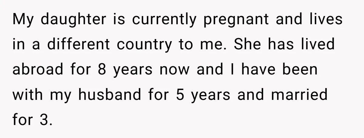 My daughter is currently pregnant and lives in a different country to me. She has lived abroad for 8 years now and I have been with my husband for 5...